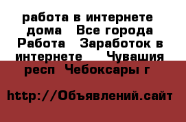 работа в интернете, дома - Все города Работа » Заработок в интернете   . Чувашия респ.,Чебоксары г.